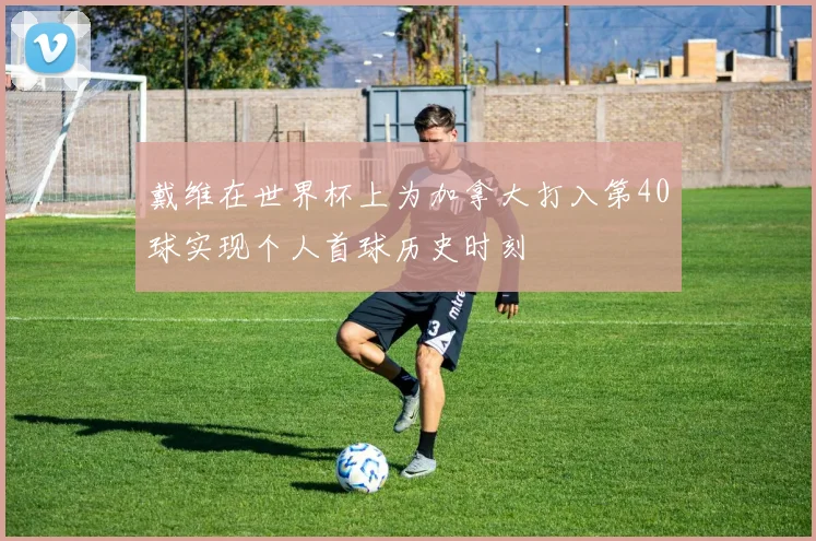 戴维在世界杯上为加拿大打入第40球实现个人首球历史时刻