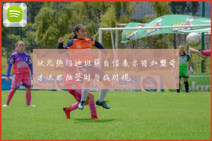 状元热门迪班萨自信表示将加盟奇才沃尔抽签时与我对视