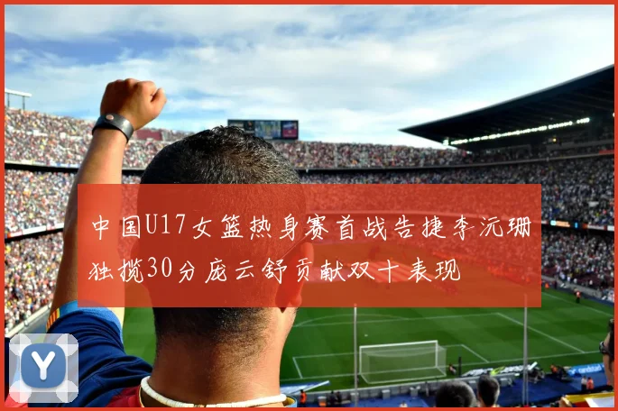 中国U17女篮热身赛首战告捷李沅珊独揽30分庞云舒贡献双十表现