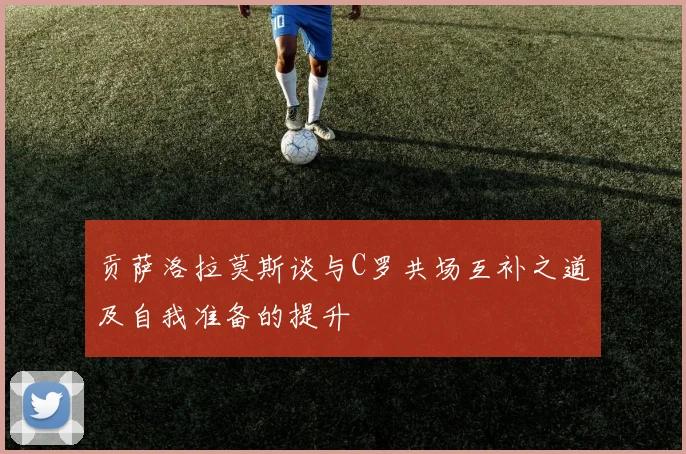 贡萨洛拉莫斯谈与C罗共场互补之道及自我准备的提升