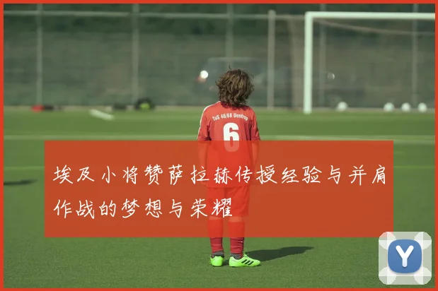埃及小将赞萨拉赫传授经验与并肩作战的梦想与荣耀