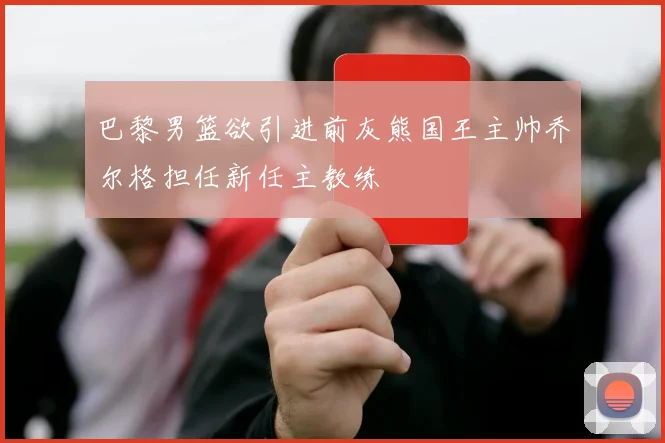 巴黎男篮欲引进前灰熊国王主帅乔尔格担任新任主教练