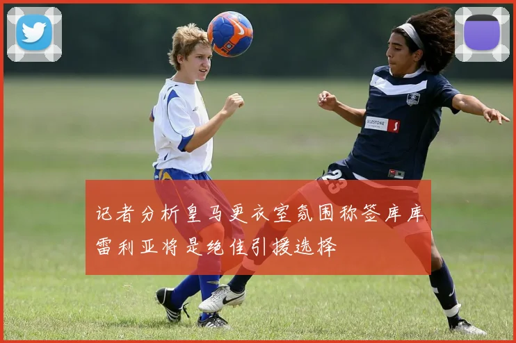 记者分析皇马更衣室氛围称签库库雷利亚将是绝佳引援选择