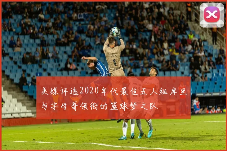 美媒评选2020年代最佳五人组库里与字母哥领衔的篮球梦之队