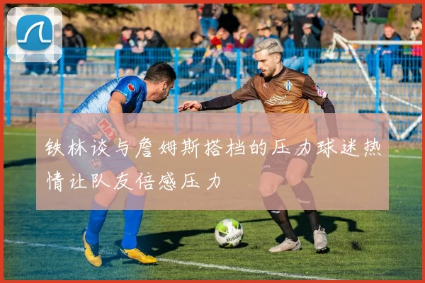 铁林谈与詹姆斯搭档的压力球迷热情让队友倍感压力
