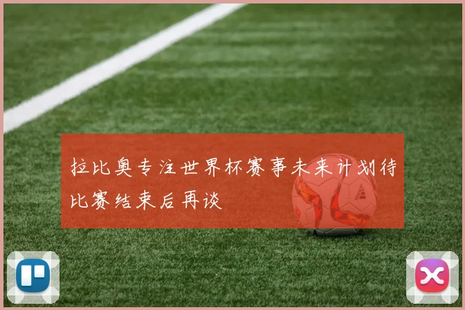 拉比奥专注世界杯赛事未来计划待比赛结束后再谈