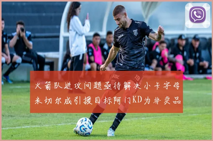 火箭队进攻问题亟待解决小卡字母米切尔成引援目标阿门KD为非卖品