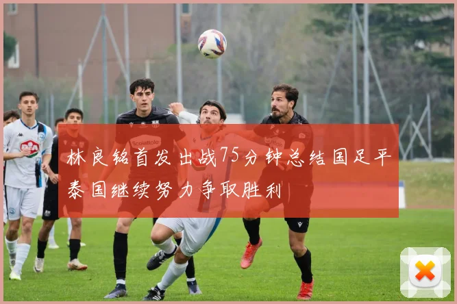 林良铭首发出战75分钟总结国足平泰国继续努力争取胜利