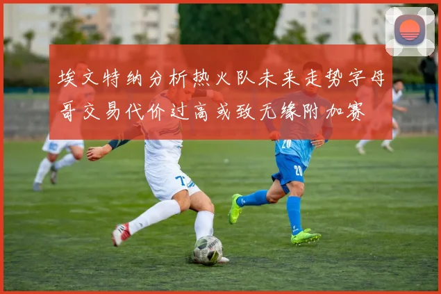 埃文特纳分析热火队未来走势字母哥交易代价过高或致无缘附加赛