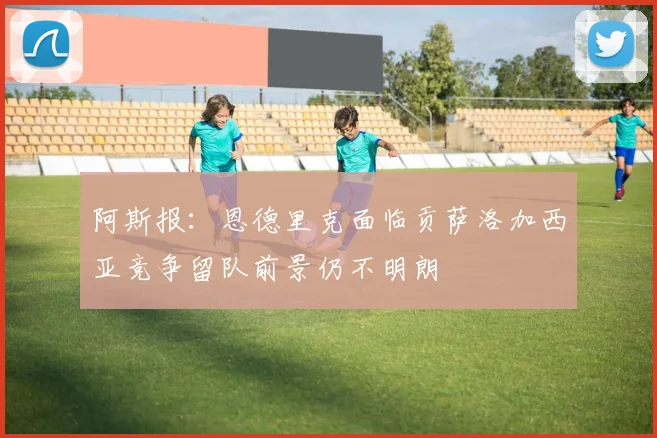阿斯报：恩德里克面临贡萨洛加西亚竞争留队前景仍不明朗