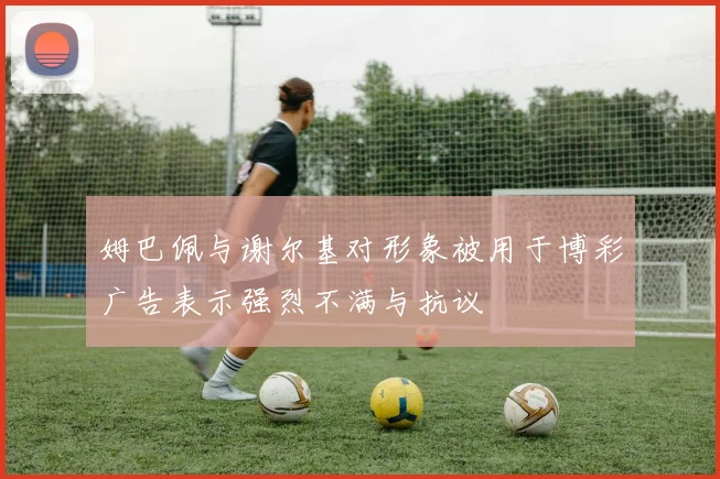 姆巴佩与谢尔基对形象被用于博彩广告表示强烈不满与抗议