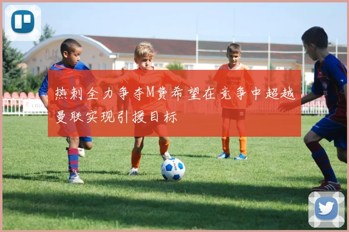热刺全力争夺M费希望在竞争中超越曼联实现引援目标