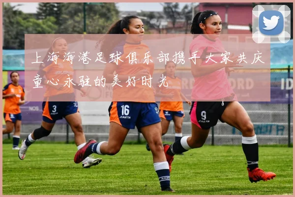 上海海港足球俱乐部携手大家共庆童心永驻的美好时光