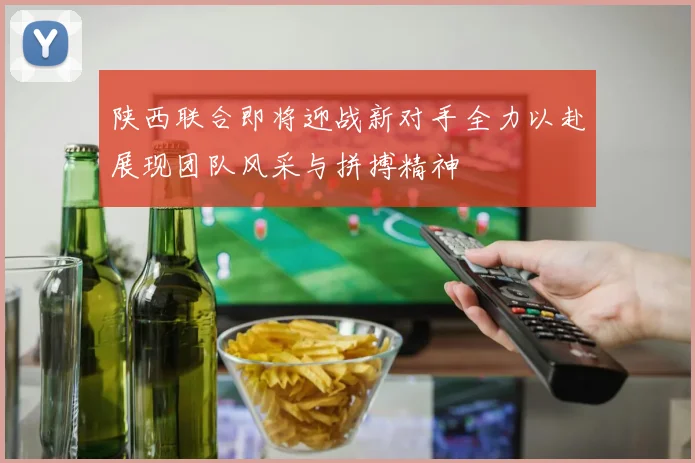 陕西联合即将迎战新对手全力以赴展现团队风采与拼搏精神