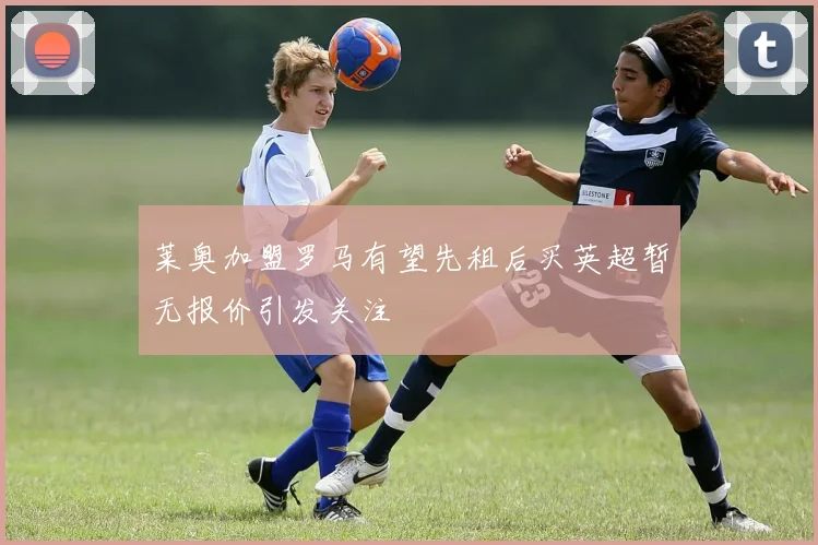 莱奥加盟罗马有望先租后买英超暂无报价引发关注
