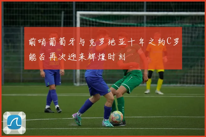 前哨葡萄牙与克罗地亚十年之约C罗能否再次迎来辉煌时刻
